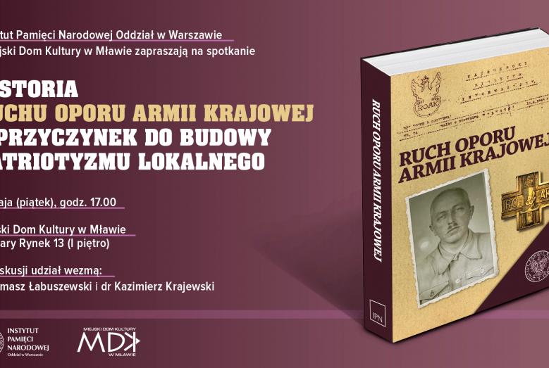 Książka „Ruch Oporu Armii Krajowej” i napisy: Instytut Pamięci Narodowej Oddział w Warszawie i Miejski Dom Kultury w Mławie zapraszają na spotkanie HISTORIA RUCHU OPORU ARMII KRAJOWEJ - PRZYCZYNEK DO BUDOWY PATRIOTYZMU LOKALNEGO 13 maja (piątek), godz. 17.00 Miejski Dom Kultury w Mławie ul. Stary Rynek 13 (I piętro) W dyskusji udział wezmą: dr Tomasz Łabuszewski i dr Kazimierz Krajewski