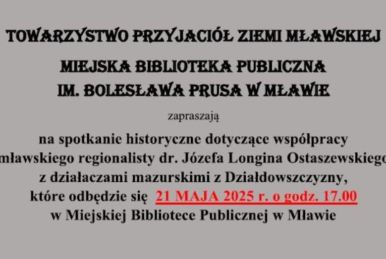 Towarzystwo Przyjaciół Ziemi Mławskiej i Miejska Biblioteka Publiczna im. Bolesława Prusa w Mławie zapraszają na spotkanie historyczne dotyczące współpracy mławskiego regionalisty Józefa Longina Ostaszewskiego z działaczami mazurskimi z Działdowszczyzny, które odbędzie się w środę 21 maja 2025 r. o godz. 17:00 w siedzibie biblioteki