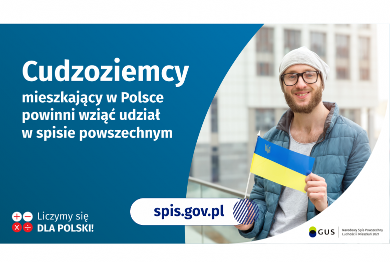 Na grafice jest napis: Cudzoziemcy mieszkający w Polsce powinni wziąć udział w spisie powszechnym. Po prawej stronie widać mężczyznę trzymającego małą flagę Ukrainy. Na dole grafiki są cztery małe koła ze znakami dodawania, odejmowania, mnożenia i dzielenia, obok nich napis: Liczymy się dla Polski! Pośrodku jest adres strony internetowej: spis.gov.pl. W prawym dolnym rogu jest logotyp spisu: dwa nachodzące na siebie pionowo koła, GUS, pionowa kreska, Narodowy Spis Powszechny Ludności i Mieszkań 2021.