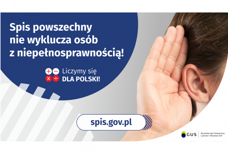 Na górze grafiki jest napis: Spis powszechny nie wyklucza osób z niepełnosprawnością! Poniżej umieszczone są cztery małe koła ze znakami dodawania, odejmowania, mnożenia i dzielenia, obok nich napis: Liczymy się dla Polski! Po prawej stronie grafiki widać dłoń przyłożoną do ucha. Na dole grafiki jest adres strony internetowej: spis.gov.pl. Obok jest logotyp spisu: dwa nachodzące na siebie pionowo koła, GUS, pionowa kreska, Narodowy Spis Powszechny Ludności i Mieszkań 2021.