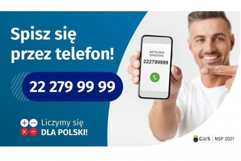 Po lewej stronie grafiki jest napis: Spisz się przez telefon i numer telefonu 22 279 99 99. Po prawej stronie jest mężczyzna, który trzyma w dłoni telefon i wskazuje na jego wyświetlacz. Na ekranie telefonu widać napis infolinia spisowa i numer telefonu. Na dole grafiki są cztery małe koła ze znakami dodawania, odejmowania, mnożenia i dzielenia, obok nich napis: Liczymy się dla Polski! W prawym dolnym rogu jest logotyp spisu: dwa nachodzące na siebie pionowo koła, GUS, pionowa kreska, NSP 2021.