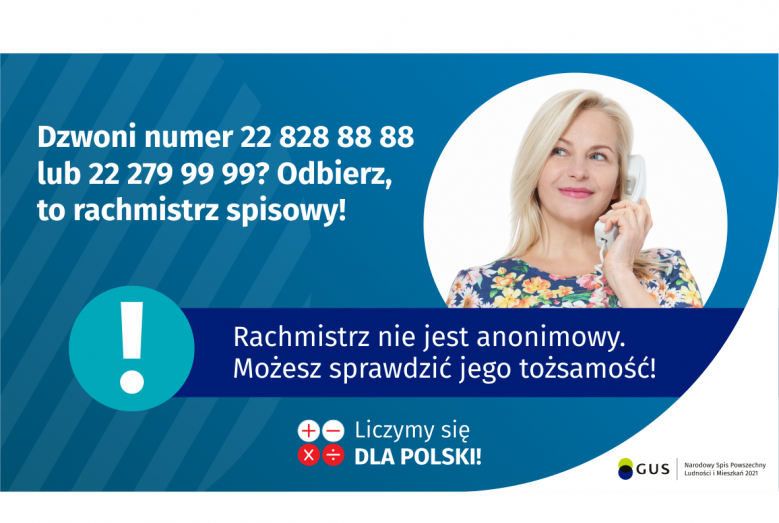 Na grafice jest napis: Dzwoni numer 22 828 88 88 lub 22 279 99 99? Odbierz, to rachmistrz spisowy! Po prawej stronie widać kobietę trzymającą przy uchu słuchawkę telefoniczną. Pod zdjęciem kobiety jest napis: Rachmistrz nie jest anonimowy. Możesz sprawdzić jego tożsamość! Na dole grafiki są cztery małe koła ze znakami dodawania, odejmowania, mnożenia i dzielenia, obok nich napis: Liczymy się dla Polski! W prawym dolnym rogu jest logotyp spisu: dwa nachodzące na siebie pionowo koła, GUS, pionowa kreska, Naro