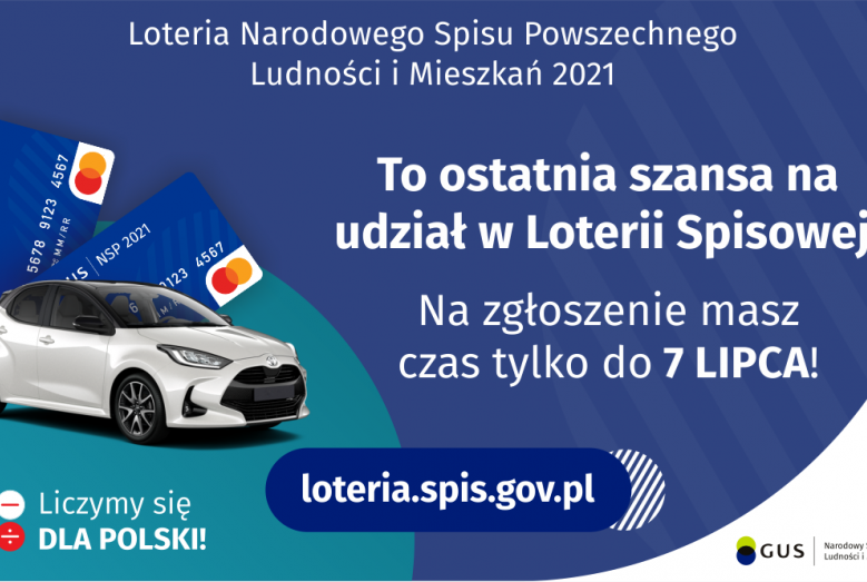 Na grafice jest napis: Loteria Narodowego Spisu Powszechnego Ludności i Mieszkań 2021.To ostatnia szansa na udział w Loterii Spisowej! Na zgłoszenie masz czas tylko do 7 lipca! Po lewej stronie widać samochód i dwie karty przedpłacone. Na dole grafiki są cztery małe koła ze znakami dodawania, odejmowania, mnożenia i dzielenia, obok nich napis: Liczymy się dla Polski! Po środku jest adres strony internetowej: loteria.spis.gov.pl. W prawym dolnym rogu jest logotyp spisu: dwa nachodzące na siebie pionowo koła,