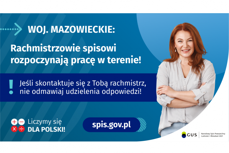 Na grafice jest napis: Woj. mazowieckie. Rachmistrzowie spisowi rozpoczynają pracę w terenie! Jeśli skontaktuje się Tobą rachmistrz, nie odmawiaj udzielenia odpowiedzi! Po prawej stronie widać uśmiechniętą kobietę. Na dole grafiki są cztery małe koła ze znakami dodawania, odejmowania, mnożenia i dzielenia, obok nich napis: Liczymy się dla Polski! Po środku jest adres strony internetowej: spis.gov.pl. W prawym dolnym rogu jest logotyp spisu: dwa nachodzące na siebie pionowo koła, GUS, pionowa kreska, Narodow