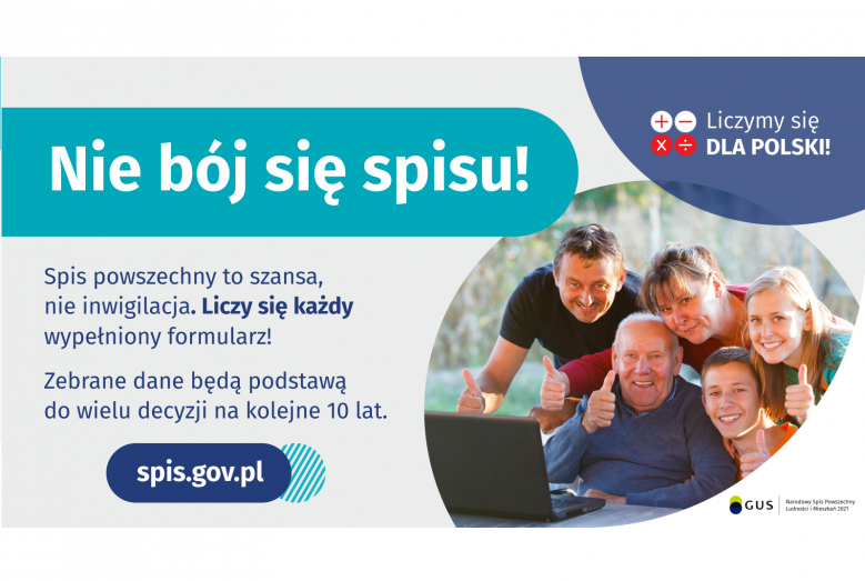 Na grafice jest napis: Nie bój się spisu! Spis powszechny to szansa, nie inwigilacja. Liczy się każdy wypełniony formularz. Zebrane dane będą podstawą do wielu decyzji na kolejne 10 lat. W prawym górnym rogu umieszczone są cztery małe koła ze znakami dodawania, odejmowania, mnożenia i dzielenia, obok nich napis: Liczymy się dla Polski! Poniżej widać wielopokoleniową, uśmiechniętą rodzinę zgormadzoną wokół komputera. Na dole grafiki jest adres strony internetowej: spis.gov.pl. i logotyp spisu: dwa nachodzące