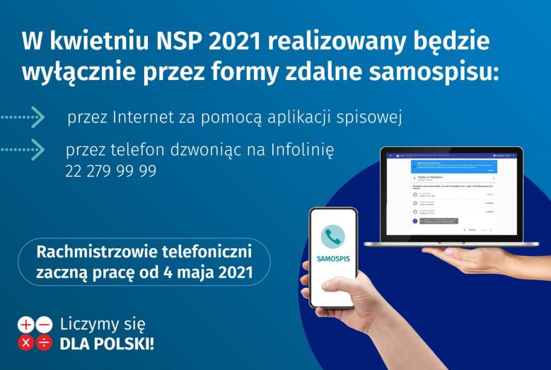 Tekst: W kwietniu NSP 2021 realizowany będzie wyłącznie przez formy zdalne samospisu: przez Internet za pomocą aplikacji spisowej, przez telefon dzwoniąc na infolinię 22 279 99 99. Rachmistrzowie telefoniczni zaczną pracę od 4 maja 2021. Liczymy się DLA POLSKI! Po prawej stronie zdjęcia: dłoń trzymająca laptop i dłoń trzymająca smartfon.