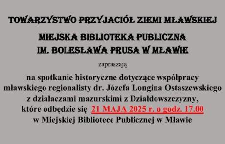 Towarzystwo Przyjaciół Ziemi Mławskiej i Miejska Biblioteka Publiczna im. Bolesława Prusa w Mławie zapraszają na spotkanie historyczne dotyczące współpracy mławskiego regionalisty Józefa Longina Ostaszewskiego z działaczami mazurskimi z Działdowszczyzny, które odbędzie się w środę 21 maja 2025 r. o godz. 17:00 w siedzibie biblioteki